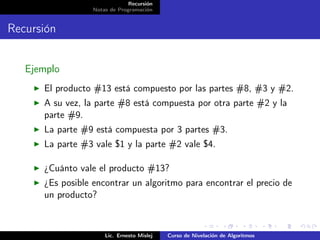 Recursión
                  Notas de Programación


Recursión


   Ejemplo
      El producto #13 está compuesto por las partes #8, #3 y #2.
      A su vez, la parte #8 está compuesta por otra parte #2 y la
      parte #9.
      La parte #9 está compuesta por 3 partes #3.
      La parte #3 vale $1 y la parte #2 vale $4.

      ¿Cuánto vale el producto #13?
      ¿Es posible encontrar un algoritmo para encontrar el precio de
      un producto?



                      Lic. Ernesto Mislej   Curso de Nivelación de Algoritmos
 