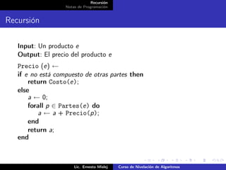 Recursión
                   Notas de Programación


Recursión

   Input: Un producto e
   Output: El precio del producto e
   Precio (e) ←
   if e no está compuesto de otras partes then
       return Costo(e);
   else
       a ← 0;
       forall p ∈ Partes(e) do
          a ← a + Precio(p);
       end
       return a;
   end



                       Lic. Ernesto Mislej   Curso de Nivelación de Algoritmos
 