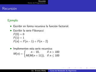 Recursión
                  Notas de Programación


Recursión


   Ejemplo
      Escribir en forma recursiva la función factorial.
      Escribir la serie Fibonacci
      F (0) = 0
      F (1) = 1
      F (n) = F (n − 1) + F (n − 2)

      Implementen esta serie recursiva:
                   n − 10,        if n > 100
      M(n) =
               M(M(n + 11)), if n ≤ 100




                      Lic. Ernesto Mislej   Curso de Nivelación de Algoritmos
 