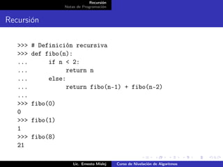 Recursión
                   Notas de Programación


Recursión

   >>>   # Definición recursiva
   >>>   def fibo(n):
   ...        if n < 2:
   ...             return n
   ...        else:
   ...             return fibo(n-1) + fibo(n-2)
   ...
   >>>   fibo(0)
   0
   >>>   fibo(1)
   1
   >>>   fibo(8)
   21

                       Lic. Ernesto Mislej   Curso de Nivelación de Algoritmos
 