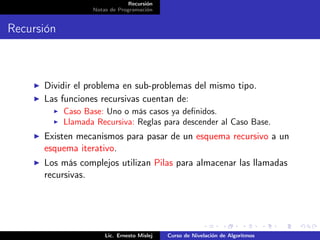 Recursión
                   Notas de Programación


Recursión



      Dividir el problema en sub-problemas del mismo tipo.
      Las funciones recursivas cuentan de:
            Caso Base: Uno o más casos ya deﬁnidos.
            Llamada Recursiva: Reglas para descender al Caso Base.
      Existen mecanismos para pasar de un esquema recursivo a un
      esquema iterativo.
      Los más complejos utilizan Pilas para almacenar las llamadas
      recursivas.




                       Lic. Ernesto Mislej   Curso de Nivelación de Algoritmos
 