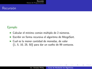 Recursión
                  Notas de Programación


Recursión




   Ejemplo
      Calcular el mínimo común múltiplo de 2 números.
      Escribir en forma recursiva el algoritmo de MergeSort.
      Cual es la menor cantidad de monedas, de valor
      {1, 5, 10, 25, 50} para dar un vuelto de 99 centavos.




                      Lic. Ernesto Mislej   Curso de Nivelación de Algoritmos
 