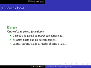 Diseño de Algoritmos
                            Examen Final


Búsqueda local




   Ejemplo
   Otro enfoque goloso (o ansioso)
       Unimos a la pareja de mayor compatibilidad.
       Iteramos hasta que no queden parejas.
       Existen estrategias de controlar el estado inicial.




                       Lic. Ernesto Mislej   Curso de Nivelación de Algoritmos
 