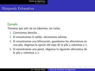 Diseño de Algoritmos
                            Examen Final


Búsqueda Exhaustiva



   Ejemplo
   Tenemos que salir de un laberinto, sin ciclos.
    1. Caminamos derecho. . .
    2. Si encontramos la salida, obviamente salimos.
    3. Si encontramos una bifurcación, guardamos las alternativas en
       una pila, elegimos la opción del tope de la pila y volvemos a 1.
    4. Si encontramos una pared, elegimos la siguiente alternativa de
       la pila y volvemos a 1.




                       Lic. Ernesto Mislej   Curso de Nivelación de Algoritmos
 