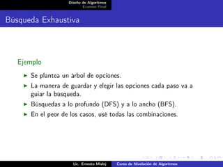 Diseño de Algoritmos
                          Examen Final


Búsqueda Exhaustiva



   Ejemplo
      Se plantea un árbol de opciones.
      La manera de guardar y elegir las opciones cada paso va a
      guiar la búsqueda.
      Búsquedas a lo profundo (DFS) y a lo ancho (BFS).
      En el peor de los casos, usé todas las combinaciones.




                     Lic. Ernesto Mislej   Curso de Nivelación de Algoritmos
 