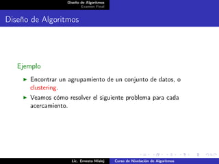 Diseño de Algoritmos
                         Examen Final


Diseño de Algoritmos




   Ejemplo
      Encontrar un agrupamiento de un conjunto de datos, o
      clustering.
      Veamos cómo resolver el siguiente problema para cada
      acercamiento.




                    Lic. Ernesto Mislej   Curso de Nivelación de Algoritmos
 