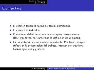 Diseño de Algoritmos
                          Examen Final


Examen Final



      El examen tendrá la forma de parcial domiciliario.
      El examen es individual.
      Consiste en deﬁnir una serie de conceptos comentados en
      clase. Por favor, no transcriban la deﬁnición de Wikipedia.
      La presentación es sumamente importante. Por favor, pongan
      énfasis en la presentación del trabajo. Intenten ser creativos,
      buenos ejemplos y gráﬁcos.




                     Lic. Ernesto Mislej   Curso de Nivelación de Algoritmos
 