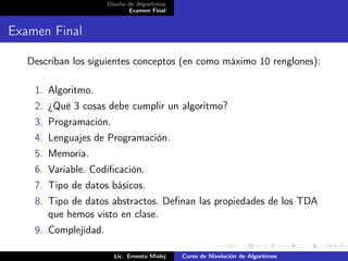 Diseño de Algoritmos
                             Examen Final


Examen Final

   Describan los siguientes conceptos (en como máximo 10 renglones):

    1. Algoritmo.
    2. ¿Qué 3 cosas debe cumplir un algoritmo?
    3. Programación.
    4. Lenguajes de Programación.
    5. Memoria.
    6. Variable. Codiﬁcación.
    7. Tipo de datos básicos.
    8. Tipo de datos abstractos. Deﬁnan las propiedades de los TDA
       que hemos visto en clase.
    9. Complejidad.

                        Lic. Ernesto Mislej   Curso de Nivelación de Algoritmos
 