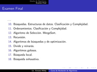 Diseño de Algoritmos
                            Examen Final


Examen Final

   ...
   10. Búsquedas. Estructuras de datos. Clasiﬁcación y Complejidad.
   11. Ordenamientos. Clasiﬁcación y Complejidad.
   12. Algoritmo de Selección. MergeSort.
   13. Recursión.
   14. Algoritmos de búsquedas y de optimización.
   15. Divide y reinarás.
   16. Algoritmos golosos.
   17. Búsqueda local.
   18. Búsqueda exhaustiva.


                       Lic. Ernesto Mislej   Curso de Nivelación de Algoritmos
 