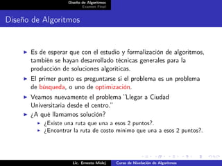 Diseño de Algoritmos
                          Examen Final


Diseño de Algoritmos


      Es de esperar que con el estudio y formalización de algoritmos,
      también se hayan desarrollado técnicas generales para la
      producción de soluciones algoríticas.
      El primer punto es preguntarse si el problema es un problema
      de búsqueda, o uno de optimización.
      Veamos nuevamente el problema ”Llegar a Ciudad
      Universitaria desde el centro.”
      ¿A qué llamamos solución?
          ¿Existe una ruta que una a esos 2 puntos?.
          ¿Encontrar la ruta de costo mínimo que una a esos 2 puntos?.




                     Lic. Ernesto Mislej   Curso de Nivelación de Algoritmos
 