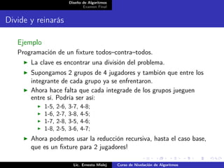 Diseño de Algoritmos
                                  Examen Final


Divide y reinarás

   Ejemplo
   Programación de un ﬁxture todos–contra–todos.
       La clave es encontrar una división del problema.
       Supongamos 2 grupos de 4 jugadores y tambión que entre los
       integrante de cada grupo ya se enfrentaron.
       Ahora hace falta que cada integrade de los grupos jueguen
       entre sí. Podría ser así:
             1-5,   2-6,   3-7,   4-8;
             1-6,   2-7,   3-8,   4-5;
             1-7,   2-8,   3-5,   4-6;
             1-8,   2-5,   3-6,   4-7;
       Ahora podemos usar la reducción recursiva, hasta el caso base,
       que es un ﬁxture para 2 jugadores!

                             Lic. Ernesto Mislej   Curso de Nivelación de Algoritmos
 
