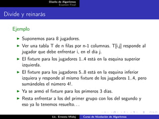 Diseño de Algoritmos
                           Examen Final


Divide y reinarás

   Ejemplo
       Suponemos para 8 jugadores.
       Ver una tabla T de n ﬁlas por n-1 columnas. T[i,j] responde al
       jugador que debe enfrentar i, en el día j.
       El ﬁxture para los jugadores 1..4 está en la esquina superior
       izquierda.
       El ﬁxture para los jugadores 5..8 está en la esquina inferior
       izquiera y responde al mismo ﬁxture de los jugadores 1..4, pero
       sumándoles el número 4!.
       Ya se armó el ﬁxture para los primeros 3 días.
       Resta enfrentar a los del primer grupo con los del segundo y
       eso ya lo tenemos resuelto. . .

                      Lic. Ernesto Mislej   Curso de Nivelación de Algoritmos
 
