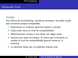 Diseño de Algoritmos
                           Examen Final


Búsqueda local


   Ejemplo
   Una oﬁcina de social-dating, consejeras amorosas, nos piden ayuda
   para encontrar parejas compatibles.
    1. Suponemos un conjunto igual de mujeres y varones.
    2. Cada unión tiene un nivel de compatibilidad.
    3. Aleatoriamente unimos a una mujer con algún varón.
    4. Iteramos por pares de parejas: Si vemos que si hacemos un
       cambio el nivel de compatibilidad general aumenta, lo
       hacemos.
    5. Lo hacemos hasta que no podemos mejorar más.



                      Lic. Ernesto Mislej   Curso de Nivelación de Algoritmos
 