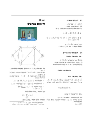 ‫בקצרה‬ ‫ההגדרה‬ 1.3
.‫מטרואיד‬ ‫־‬ M = (S, I)
.‫סופית‬ ‫קבוצה‬ ‫והיא‬ S = ∅
:‫ש‬ ‫כך‬ S ‫של‬ (‫ריק‬ ‫)לא‬ ‫תת־קבוצות‬ ‫אוסף‬ ‫־‬ I
.A ∈ I ⇐ A ⊆ B ,B ∈ I .1
‫כך‬ x ∈ DC ‫קיים‬ ‫אזי‬ ,|C| < |D|‫ו־‬ ,C, D ∈ I .2
(C ∪ {x}) ∈ I‫ש־‬
.ω : S → R+ ‫פונקציה‬ ‫נתונה‬
.‫מרבי‬ ω (A) ‫עם‬ A ∈ I ‫חישוב‬ :‫המטרה‬
‫למטרואידים‬ ‫דוגמאות‬ 1.4
‫הוקטורי‬ ‫המטרואיד‬ 1.4.1
.A = 0 ,F ‫שדה‬ ‫מעל‬ ‫מטריצה‬ A ‫תהא‬
.A ‫המטריצה‬ ‫של‬ ‫של‬ ‫השורה‬ ‫וקטורי‬ ‫קבוצת‬ ‫־‬ S
.‫לינארית‬ ‫תלוים‬ ‫הלתי‬ ‫הם‬ ⇔ I ‫וקטורים‬ ‫קבוצת‬
‫הוקטורי‬ ‫המטרואיד‬ ‫זהו‬
‫הגרפי‬ ‫המטרואיד‬ 1.4.2
.S = E ‫נגדיר‬ .E = ∅ ‫עם‬ ‫מכוון‬ ‫לא‬ ‫גרף‬ G = (V, E) ‫יהא‬
.‫מעגלים‬ ‫אין‬ B‫ב־‬ ⇔ (B ⊆ E) B ∈ I ::‫הבא‬ ‫באופן‬ I ‫נגדיר‬
‫הגרפי‬ ‫המטרואיד‬ ‫זהו‬
‫קבוצה‬ ‫של‬ ‫תת־קבוצות‬ 1.4.3
.|A| = n > 0 ‫כאשר‬ A ‫קבוצה‬ ‫לנו‬ ‫ויש‬ ‫נניח‬
‫מגודל‬ A ‫של‬ ‫הקבוצות‬ ‫תתי‬ ‫כל‬ ‫־‬ n ≥ k > 0 ‫נבחר‬ ‫אם‬ ‫אזי‬
.‫מטרואיד‬ ‫הן‬ k
.(n, k ∈ N)
II ‫חלק‬
‫בגרפים‬ ‫זרימות‬
a
12 GG
10
!!
b
20
00
9
ÑÑ
s
16
cc
15
11
t
c
4
……
14
GG d
4
dd7
yy
s, t ‫מיוחדים‬ ‫קודקודים‬ ‫שני‬ ‫ובו‬ G = (V, E) ‫מכוון‬ ‫גרף‬ ‫נתון‬
. (s = t)
‫המוגדרת‬ ‫קיבלות‬ ‫פונקציית‬ ‫־‬ 2
c : E → R+ ‫נתונה‬ ‫כמו־כן‬
.‫הצלעות‬ ‫על‬
‫את‬ ‫המקיימת‬ f : V × V → R ‫פונקציה‬ ‫היא‬ ‫בגרף‬ ‫זרימה‬
:‫הבאות‬ ‫הדרישות‬
.u, v ∈ V ‫לכל‬ f (u, v) ≤ c (u, v) :‫קיבולי‬ ‫חסם‬ •
.u, v ∈ V ‫לכל‬ f (u, v) = −f (v, u) :‫אנטיסימטריה‬ •
‫לכל‬ u∈V f (u, v) = 0 :‫החומר‬ ‫שימור‬ •
u ∈ V  {s, t}
:‫הבא‬ ‫באופן‬ ‫מוגדר‬ f ‫הזרימה‬ ‫ערך‬
|f| =
v∈V
f (s, v)
.‫מרבי‬ |f| ‫עם‬ f ‫זרימה‬ ‫לחשב‬ :‫המטרה‬
.c : V × V → R+ ∪ {0} :‫הבא‬ ‫האופן‬c ‫את‬ ‫נרחיב‬2
.c (u, v) = 0 :‫מתקיים‬ (u, v) /∈ V ‫המקיים‬ u, v ∈ V ‫לכל‬ ‫כאשר‬
2
 