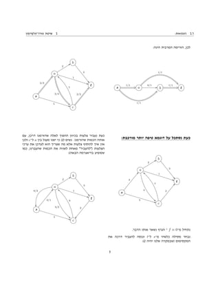 :‫דוגמאות‬ 2.1‫פורד־פלקרסון‬ ‫שיטת‬ 2
:‫הינה‬ ‫המרבית‬ ‫הזרימה‬ ,‫לכן‬
s
1/1
CQ
1/1
`h
a
0/1
GG
1/1
&4
b
1/1
CQ t
:‫מורכבת‬ ‫יותר‬ ‫טיפה‬ ‫דוגמא‬ ‫על‬ ‫נסתכל‬ ‫כעת‬
b
3
((
a
2
WW
4
33
1
BB
t
s
3
ff
5
BB c
7
——
2
ff
.‫הדבר‬ ‫אותו‬ ‫נשאר‬ ‫הגרף‬ ‫־‬ f ≡ 0‫מ־‬ ‫נתחיל‬
‫את‬ ‫דרכה‬ ‫להעביר‬ ‫וננסה‬ t‫ל־‬ s‫מ־‬ ‫כלשהי‬ ‫מסילה‬ ‫נבחר‬
:(2 ‫יהיה‬ ‫שלנו‬ ‫)שבמקרה‬ ‫המקסימום‬
b
3
((
a
2
WW
2/4
)7
1
BB
t
s
2/3
bp
5
BB c
7
——
2/2
bp
‫עם‬ ,‫דרכן‬ ‫שהזרמנו‬ ‫לאלה‬ ‫ההפוך‬ ‫בכיוון‬ ‫צלעות‬ ‫נעביר‬ ‫כעת‬
‫ולכן‬ c‫ל־‬ a ‫בין‬ ‫מעגל‬ ‫ישנו‬ ‫כי‬ ‫לב‬ ‫נשים‬ .‫שהזרמנו‬ ‫הכמות‬ ‫אותה‬
‫ערכי‬ ‫את‬ ‫לעדכן‬ ‫הוא‬ ‫שצריך‬ ‫מה‬ ‫אלא‬ ‫צלעות‬ ‫להוסיף‬ ‫איך‬ ‫אין‬
‫כמו‬ ,‫שהעברנו‬ ‫הכמות‬ ‫את‬ ‫לשניה‬ ‫מאחת‬ "‫)"להעביר‬ ‫הצלעות‬
:(‫הבאה‬ ‫בדיאגרמה‬ ‫שמופיע‬
b
3
((
a
2
WW
0/2
33
0/2

1
BB
t
s
0/1
ff
5
BB c
9
——
ÒÒ
2
5
 