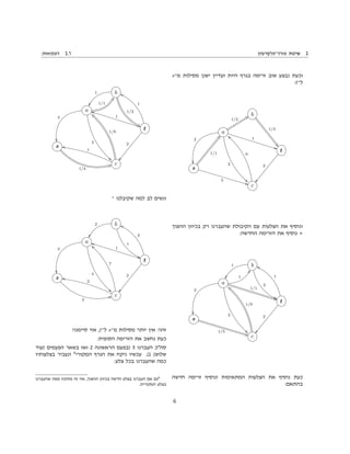 :‫דוגמאות‬ 2.1 ‫פורד־פלקרסון‬ ‫שיטת‬ 2
s‫מ־‬ ‫מסילות‬ ‫ישנן‬ ‫ועדיין‬ ‫היות‬ ‫בגרף‬ ‫זרימה‬ ‫שוב‬ ‫נבצע‬ ‫וכעת‬
:t‫ל־‬
b
1/3
$2
a
1/2
Sa
2
33
2

1
BB
t
s
1/1
bp
5
BB c
9
——
ÒÒ
2
‫ההפוך‬ ‫בכיוון‬ ‫רק‬ ‫שהעברנו‬ ‫הקיבולת‬ ‫עם‬ ‫הצלעות‬ ‫את‬ ‫ונוסיף‬
:‫החדשה‬ ‫הזרימה‬ ‫את‬ ‫נוסיף‬ +
b
2
99
1
××
a
1
pp
2
33
3

1/1
8F
t
1
gg
s
1/5
8F c
1/9
“e
ÒÒ
2
‫חדשה‬ ‫זרימה‬ ‫ונוסיף‬ ‫המתאימות‬ ‫הצלעות‬ ‫את‬ ‫נוסיף‬ ‫כעת‬
:‫בהתאם‬
b
1/2
5C
1
××
a
1/1
ft
3
33
3

jj
1
t
1
gg
s
1/4
GU c
1/8
“e
ÒÒ
2
1
mm
‫־‬ ‫שקיבלנו‬ ‫למה‬ ‫לב‬ ‫ונשים‬
b
1
99
2
××
a
4
33
3

jj
1
t
2
gg
s
3
QQ c
7
——
ÒÒ
2
2
mm
!‫סיימנו‬ ‫אזי‬ ,t‫ל־‬ s‫מ־‬ ‫מסילות‬ ‫יותר‬ ‫אין‬ !‫זהו‬
:‫הסופית‬ ‫הזרימה‬ ‫את‬ ‫נחשב‬ ‫כעת‬
‫)עוד‬ ‫הפעמים‬ ‫בשאר‬ ‫ואז‬ 2 ‫הראשונה‬ ‫)בפעם‬ 5 ‫העברנו‬ ‫סהכ‬
‫בצלעותיו‬ ‫ונעביר‬ 4
‫המקורי‬ ‫הגרף‬ ‫את‬ ‫ניקח‬ ‫עכשיו‬ .(1 (‫שלוש‬
:‫צלע‬ ‫בכל‬ ‫שהעברנו‬ ‫כמה‬
‫שהעברנו‬ ‫ממה‬ ‫מתקזז‬ ‫זה‬ ‫אזי‬ ,‫ההפוך‬ ‫בכיוון‬ ‫חדשה‬ ‫בצלע‬ ‫העברנו‬ ‫אם‬ ‫גם‬4
.‫המקורית‬ ‫בצלע‬
6
 