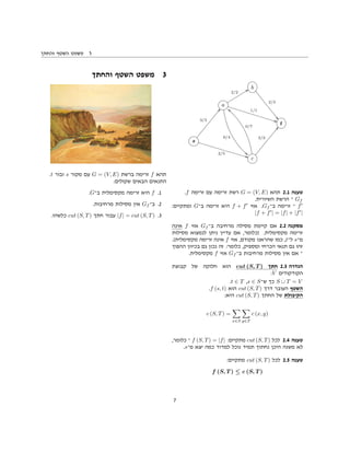 ‫והחתך‬ ‫השטף‬ ‫משפט‬ 3
b
2/3
((
a
2/2
WW
0/4
33
1/1
BB
t
s
3/3
ff
2/5
BB c
0/7
——
2/2
ff
.f ‫זרימה‬ ‫עם‬ ‫זרימה‬ ‫רשת‬ G = (V, E) ‫תהא‬ 2.1 ‫טענה‬
.‫השיורית‬ ‫הרשת‬ ‫־‬ Gf
:‫ומתקיים‬ G‫ב־‬ ‫זרימה‬ ‫היא‬ f + f ‫אזי‬ .Gf ‫ב־‬ ‫זרימה‬ ‫־‬ f
|f + f | = |f| + |f |
‫אינה‬ f ‫אזי‬ Gf ‫ב־‬ ‫מרחיבה‬ ‫מסילה‬ ‫קיימת‬ ‫אם‬ 2.2 ‫מסקנה‬
‫מסילות‬ ‫לנמצוא‬ ‫ניתן‬ ‫עדיין‬ ‫אם‬ ,‫)כלומר‬ .‫מקסימלית‬ ‫זרימה‬
.(‫מקסימלית‬ ‫זרימה‬ ‫אינה‬ f ‫אזי‬ ,‫מקודם‬ ‫שהראנו‬ ‫כמו‬ ,t‫ל־‬ s‫מ־‬
‫ההפוך‬ ‫בכיוון‬ ‫גם‬ ‫נכון‬ ‫זה‬ :‫כלומר‬ ,‫ומספיק‬ ‫הכרחי‬ ‫תנאי‬ ‫גם‬ ‫זהו‬
.‫מקסימלית‬ f ‫אזי‬ Gf ‫ב־‬ ‫מרחיבות‬ ‫מסילות‬ ‫אין‬ ‫אם‬ ‫־‬
‫קבוצת‬ ‫של‬ ‫חלוקה‬ ‫הוא‬ cut (S, T ) ‫חתך‬ 2.3 ‫הגדרה‬
:V ‫הקודקודים‬
.t ∈ T ,s ∈ S‫ש־‬ ‫כך‬ S
·
∪ T = V
.f (s, t) ‫הוא‬ cut (S, T) ‫דרך‬ ‫העובר‬ ‫השטף‬
:‫היא‬ cut (S, T) ‫החתך‬ ‫של‬ ‫הקיבולת‬
c (S, T) =
x∈S y∈T
c (x, y)
,‫כלומר‬ ‫־‬ f (S, T) = |f| :‫מתקיים‬ cut (S, T) ‫לכל‬ 2.4 ‫טענה‬
.s‫מ־‬ ‫יצא‬ ‫כמה‬ ‫למדוד‬ ‫נוכל‬ ‫תמיד‬ ‫נחתוך‬ ‫היכן‬ ‫משנה‬ ‫לא‬
:‫מתקיים‬ cut (S, T) ‫לכל‬ 2.5 ‫טענה‬
f (S, T ) ≤ c (S, T )
‫והחתך‬ ‫השטף‬ ‫משפט‬ 3
.t ‫ובור‬ s ‫מקור‬ ‫עם‬ G = (V, E) ‫ברשת‬ ‫זרימה‬ f ‫תהא‬
:‫שקולים‬ ‫הבאים‬ ‫התנאים‬
.G‫ב־‬ ‫מקסימלית‬ ‫זרימה‬ ‫היא‬ f .1
.‫מרחיבות‬ ‫מסילות‬ ‫אין‬ Gf ‫ב־‬ .2
.‫כלשהו‬ cut (S, T) ‫חתך‬ ‫עבור‬ |f| = cut (S, T) .3
7
 