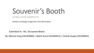 Souvenir’s Booth
USING AUTO COMPLETE
By: Abhinav Garg (101303004) | Akshit Arora (101303012) | Chahak Gupta (101303041)
(Analysis and Design of Algorithms (UCS 501) Project)
Submitted To - Ms. Tarunpreet Bhatia
 