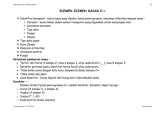 Algoritma dan Pemrograman 12
T-Informatika FT UNPAM Atang Susila
ELEMEN-ELEMEN DASAR C++
 Identifier/pengenal : suatu nama yang dipakai dalam pemrograman, umumnya diberikan kepada nama :
 Variabel : suatu lokasi dalam memori komputer yang digunakan untuk menyimpan nilai
 Konstanta bernama
 Tipe data
 Fungsi
 Obyek
 Tipe data dasar
 Data Obyek
 Ekspresi aritmetika
 Statemen kontrol
 Fungsi
Ketentuan pemberian nama :
 Terdiri dari huruf A sampai Z, atau a sampai z, atau underscore ( _ ), atau 0 sampai 9
 Karakter pertama suatu identifier harus huruf atau underscore
 Tidak boleh sama dengan kata kunci (keyword) dalam bahasa C++
 Tidak boleh ada spasi
 Case sensitive : hurup kapital dan hurup kecil diperlakukan beda
Karakter :
Elemen terkecil pada pemrograman C++ adalah karakter. Karakter dapat berupa :
o Huruf (A sampai Z, a sampai z)
o Angka ( 0 sampai 9)
o Simbol (*, !, dll)
o Kode kontrol (misal newline)
 