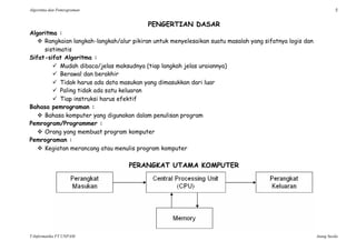 Algoritma dan Pemrograman 5
T-Informatika FT UNPAM Atang Susila
PENGERTIAN DASAR
Algoritma :
 Rangkaian langkah-langkah/alur pikiran untuk menyelesaikan suatu masalah yang sifatnya logis dan
sistimatis
Sifat-sifat Algoritma :
 Mudah dibaca/jelas maksudnya (tiap langkah jelas uraiannya)
 Berawal dan berakhir
 Tidak harus ada data masukan yang dimasukkan dari luar
 Paling tidak ada satu keluaran
 Tiap instruksi harus efektif
Bahasa pemrograman :
 Bahasa komputer yang digunakan dalam penulisan program
Pemrogram/Programmer :
 Orang yang membuat program komputer
Pemrograman :
 Kegiatan merancang atau menulis program komputer
PERANGKAT UTAMA KOMPUTER
 