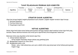 Algoritma dan Pemrograman 6
T-Informatika FT UNPAM Atang Susila
TAHAP PELAKSANAAN PROGRAM OLEH KOMPUTER
STRUKTUR DASAR ALGORITMA
Algoritma berupa langkah-langkah penyelesaian suatu masalah. Langkah-langkah tersebut dapat berupa :
1. Runtunan (sequence)
2. Pimilihan (Selection)
3. Pengulangan (repetition)
NOTASI ALGORITMIK
Notasi Algoritmik bukan notasi bahasa pemrograman sehingga siapapun dapat membuat notasi algoritmik yang
berbeda. Namun demikian ketaatan atas notasi perlu diperhatikan untuk menghindari kekeliruan.
Beberapa notasi yang digunakan untuk menulis algoritma :
I. Untaian kalimat deskriptif
Setiap langkah dinyatakan dengan bahasa yang gamblang/jelas
II. Menggunakan diagram alir (flow chart)
III. Menggunakan pseuo-code
Pseudo : semu, tidak sebenarnya, pura-pura; adalah notasi yang menyerupai notasi bahasa pemrograman
tingkat tinggi
 