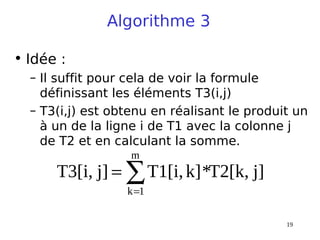 19
Algorithme 3
• Idée :
– Il suffit pour cela de voir la formule
définissant les éléments T3(i,j)
– T3(i,j) est obtenu en réalisant le produit un
à un de la ligne i de T1 avec la colonne j
de T2 et en calculant la somme.
j]
T2[k,
*
k]
T1[i,
j]
T3[i,
m
1
k
∑
=
=
 