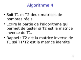 21
Algorithme 4
• Soit T1 et T2 deux matrices de
nombres réels.
• Ecrire la partie de l’algorithme qui
permet de tester si T2 est la matrice
inverse de T1.
• Rappel : T2 est la matrice inverse de
T1 ssi T1*T2 est la matrice identité
 