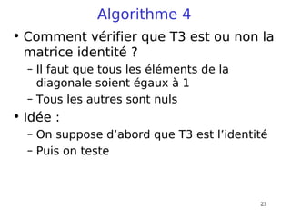 23
Algorithme 4
• Comment vérifier que T3 est ou non la
matrice identité ?
– Il faut que tous les éléments de la
diagonale soient égaux à 1
– Tous les autres sont nuls
• Idée :
– On suppose d’abord que T3 est l’identité
– Puis on teste
 