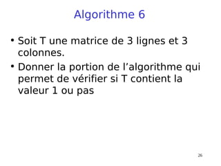 26
Algorithme 6
• Soit T une matrice de 3 lignes et 3
colonnes.
• Donner la portion de l’algorithme qui
permet de vérifier si T contient la
valeur 1 ou pas
 