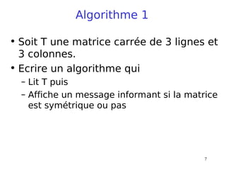 7
Algorithme 1
• Soit T une matrice carrée de 3 lignes et
3 colonnes.
• Ecrire un algorithme qui
– Lit T puis
– Affiche un message informant si la matrice
est symétrique ou pas
 