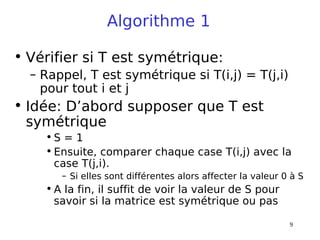 9
Algorithme 1
• Vérifier si T est symétrique:
– Rappel, T est symétrique si T(i,j) = T(j,i)
pour tout i et j
• Idée: D’abord supposer que T est
symétrique
• S = 1
• Ensuite, comparer chaque case T(i,j) avec la
case T(j,i).
– Si elles sont différentes alors affecter la valeur 0 à S
• A la fin, il suffit de voir la valeur de S pour
savoir si la matrice est symétrique ou pas
 