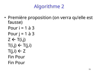 16
Algorithme 2
• Première proposition (on verra qu’elle est
fausse)
Pour i = 1 à 3
Pour j = 1 à 3
Z  T(i,j)
T(i,j)  T(j,i)
T(j,i)  Z
Fin Pour
Fin Pour
 