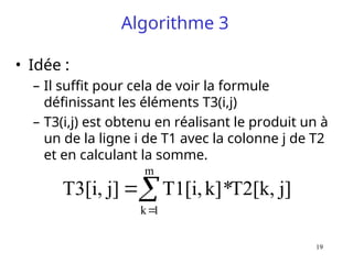 19
Algorithme 3
• Idée :
– Il suffit pour cela de voir la formule
définissant les éléments T3(i,j)
– T3(i,j) est obtenu en réalisant le produit un à
un de la ligne i de T1 avec la colonne j de T2
et en calculant la somme.
j]
T2[k,
*
k]
T1[i,
j]
T3[i,
m
1
k



 