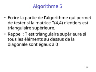 25
Algorithme 5
• Ecrire la partie de l’algorithme qui permet
de tester si la matrice T(4,4) d’entiers est
triangulaire supérieure.
• Rappel : T est triangulaire supérieure si
tous les éléments au dessus de la
diagonale sont égaux à 0
 