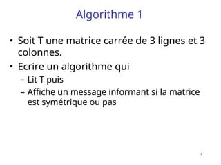 7
Algorithme 1
• Soit T une matrice carrée de 3 lignes et 3
colonnes.
• Ecrire un algorithme qui
– Lit T puis
– Affiche un message informant si la matrice
est symétrique ou pas
 