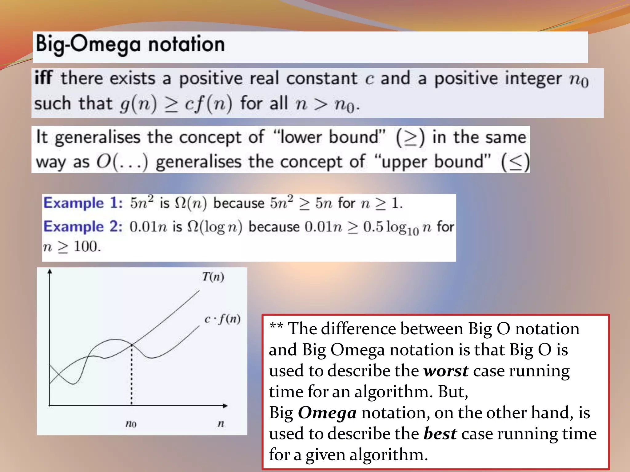 ** The difference between Big O notation
and Big Omega notation is that Big O is
used to describe the worst case running
time for an algorithm. But,
Big Omega notation, on the other hand, is
used to describe the best case running time
for a given algorithm.