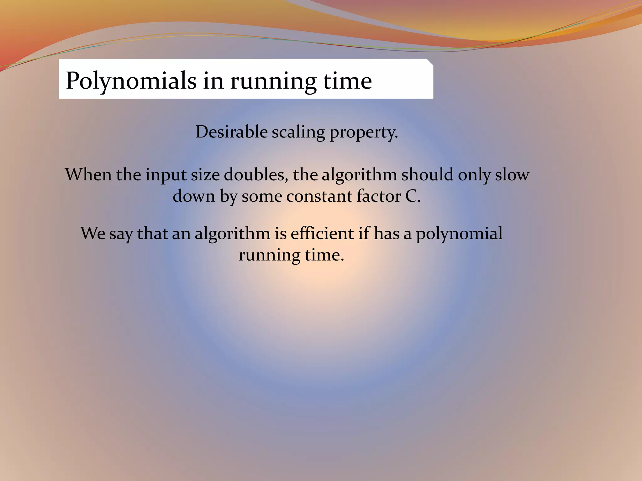 Polynomials in running time
Desirable scaling property.
When the input size doubles, the algorithm should only slow
down by some constant factor C.
We say that an algorithm is efficient if has a polynomial
running time.