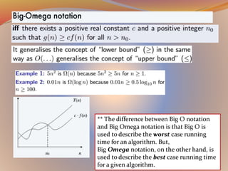 ** The difference between Big O notation
and Big Omega notation is that Big O is
used to describe the worst case running
time for an algorithm. But,
Big Omega notation, on the other hand, is
used to describe the best case running time
for a given algorithm.
 