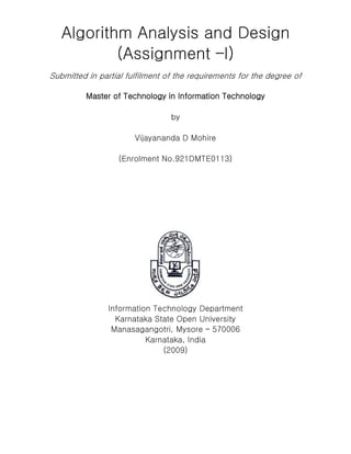 Algorithm Analysis and Design
(Assignment –I)
Submitted in partial fulfilment of the requirements for the degree of
Master of Technology in Information Technology
by
Vijayananda D Mohire
(Enrolment No.921DMTE0113)
Information Technology Department
Karnataka State Open University
Manasagangotri, Mysore – 570006
Karnataka, India
(2009)
 