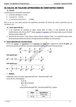 Chapitre : les algorithmes d’approximation                                      Enseignant : Mohamed SAYARI


III. Calcul de valeurs approchées de constantes connus
      1) Activité
Il existe plusieurs constantes numériques :
      e (nombre de Neper) ≈ 2,718…
          (nombre Pi) ≈ 3,1616…
                                       ≈ 9.8066
Dans ce qui suit, nous allons présenter des algorithmes permettant de calculer des valeurs approchées pour les
constantes et e

    2) Valeur approchée de
      Il est impossible de connaître la valeur exacte de . En effet, il a été démontré par deux
       mathématiciens de la fin du XVIIIème siècle, Lambert et Legendre, qu'il ne peut exister aucune fraction
       [de deux entiers] égale à .
      Les hommes de science - Euler, Gauss, Leibniz, Machin, Newton, Viète - ont recherché toutes sortes
       de formules permettant de calculer une approximation de plus ou moins précise.
a) Valeur approchée par la formule d’Euler
   Ecrire une analyse, un algorithme et la traduction en Pascal d’un programme intitulé Pi_Euler, qui
   permet de calculer et d’afficher une valeur approchée de Pi en utilisant la formule d’Euler :




   Cela signifie que :




   Cela signifie que :




      Analyse :
   2) Résultat= Ecrire ("la valeur approchée de Pi est ", RacineCarrée(6 * S2))
   1) S2= [S2 1, i2] Répéter
                            S1  S2
                            S2  S1+1/carrée(i)
                             ii+1
                          jusqu’à (RacineCarée(6*S2) – RacineCarrée(6*S1)) < epsilon
                                                      TDO
                                             Objet          Type/Nature
                                               i             Entier long
                                             S1, S2             Réel


  4ème SI                                                                                                 4
 