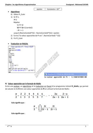 Chapitre : les algorithmes d’approximation                                   Enseignant : Mohamed SAYARI

                                             epsilon   Constante = 10-5
      Algorithme
       0) Début Pi_Euler
       1) S2 1,
          i2
          Répéter
               S1  S2
               S2  S1+1/carrée(i)
               ii+1
          jusqu’à (RacineCarée(6*S2) – RacineCarrée(6*S1)) < epsilon
       2) Ecrire ("la valeur approchée de Pi est ", RacineCarrée(6 * S2))
       3) Fin Pi_Euler

      Traduction en PASCAL




b) Valeur approchée par la formule de Wallis
Ecrire une analyse, un algorithme et la traduction en Pascal d’un programme intitulé Pi_Wallis, qui permet
de calculer et d’afficher une valeur approchée de Pi en utilisant la formule de Wallis :




        Cela signifie que :




        Cela signifie que :




  4ème SI                                                                                             5
 