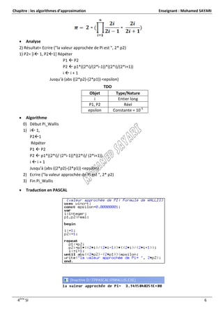 Chapitre : les algorithmes d’approximation                                      Enseignant : Mohamed SAYARI




    Analyse
   2) Résultat= Ecrire ("la valeur approchée de Pi est ", 2* p2)
   1) P2= [i 1, P21] Répéter
                             P1  P2
                             P2  p1*((2*i)/(2*i-1))*((2*i)/(2*i+1))
                             ii+1
                     Jusqu’à (abs ((2*p2)-(2*p1)) <epsilon)
                                                       TDO
                                              Objet           Type/Nature
                                                i              Entier long
                                             P1, P2               Réel
                                             epsilon         Constante = 10-5
       Algorithme
       0) Début Pi_Wallis
       1) i 1,
          P21
           Répéter
          P1  P2
          P2  p1*((2*i)/ (2*i-1))*((2*i)/ (2*i+1))
          ii+1
          Jusqu’à (abs ((2*p2)-(2*p1)) <epsilon)
       2) Ecrire ("la valeur approchée de Pi est ", 2* p2)
       3) Fin Pi_Wallis

       Traduction en PASCAL




  4ème SI                                                                                              6
 
