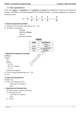 Chapitre : les algorithmes d’approximation                                       Enseignant : Mohamed SAYARI

     3) Valeur approchée de e
Ecrire une analyse, un algorithme et la traduction en Pascal d’un programme intitulé e, qui permet de
calculer et d’afficher une valeur approchée de e (nombre d’Euler, ou nombre Népérien) en utilisant la
formule suivante:




* Analyse du programme principal
2) Résultat= Ecrire ("la valeur approchée de e est : ", S2)
1) S2= [S21, i1] Répéter
                      S1  S2
                      S2  S1 + 1/Fact(i)
                      ii+1
                   Jusqu’à (s2-s1<epsilon)

                                                      TDOG
                                                  Objet        Type/Nature
                                                     i            entier
                                                  S1, S2           Réel
                                                 epsilon      Constante = 10-5
                                                   Fact          Fonction
* Algorithme du programme principal
0) Début e
1) S21
    i1
   Répéter
      S1  S2
      S2  S1 + 1/Fact(i)
      ii+1
    Jusqu’à (s2-s1<epsilon)
2) Ecrire ("la valeur approchée de e est : ", S2)
3) Fin e

* Analyse de la fonction Fact
Résultat= Fact
1) Fact = [ ] Si a=0 alors Fact 1
         Sinon Fact  a* Fact(a-1)
         Fin Si
 Algorithme de la fonction Fact
   0) Fonction Fact (a : entier) : entier long
   1) Si a=0 alors Fact 1
         Sinon Fact  a* Fact(a-1)
        Fin Si
   2) Fin Fact




   4ème SI                                                                                              7
 