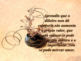 Aprendín que oAprendín que o
diñeiro non dádiñeiro non dá
categoría nin aumentacategoría nin aumenta
o propio valor, queo propio valor, que
nada valioso se podenada valioso se pode
mercar con diñeiro e omercar con diñeiro e o
máis importante: Nonmáis importante: Non
se pode mercar amor.se pode mercar amor.
 
