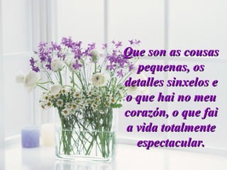 Que son as cousasQue son as cousas
pequenas, ospequenas, os
detalles sinxelos edetalles sinxelos e
o que hai no meuo que hai no meu
corazón, o que faicorazón, o que fai
a vida totalmentea vida totalmente
espectacular.espectacular.
 