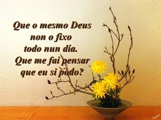 Que o mesmo DeusQue o mesmo Deus
non o fixonon o fixo
todo nun día.todo nun día.
Que me fai pensarQue me fai pensar
que eu si podo?que eu si podo?
 