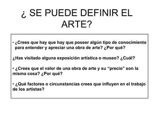 ¿ SE PUEDE DEFINIR EL
ARTE?
• ¿Crees que hay que hay que poseer algún tipo de conocimiento
para entender y apreciar una obra de arte? ¿Por qué?
¿Has visitado alguna exposición artística o museo? ¿Cuál?
• ¿Crees que el valor de una obra de arte y su “precio” son la
misma cosa? ¿Por qué?
• ¿Qué factores o circunstancias crees que influyen en el trabajo
de los artistas?
 