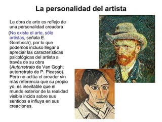 La personalidad del artista
La obra de arte es reflejo de
una personalidad creadora
(No existe el arte, sólo
artistas, señala E.
Gombrich), por lo que
podemos incluso llegar a
apreciar las características
psicológicas del artista a
través de su obra
(Autorretrato de Van Gogh;
autorretrato de P. Picasso).
Pero no actúa el creador sin
más referencia que su propio
yo, es inevitable que el
mundo exterior de la realidad
visible incida sobre sus
sentidos e influya en sus
creaciones.
 