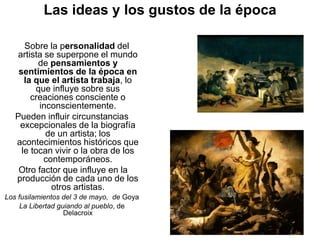 Las ideas y los gustos de la época
Sobre la personalidad del
artista se superpone el mundo
de pensamientos y
sentimientos de la época en
la que el artista trabaja, lo
que influye sobre sus
creaciones consciente o
inconscientemente.
Pueden influir circunstancias
excepcionales de la biografía
de un artista; los
acontecimientos históricos que
le tocan vivir o la obra de los
contemporáneos.
Otro factor que influye en la
producción de cada uno de los
otros artistas.
Los fusilamientos del 3 de mayo, de Goya
La Libertad guiando al pueblo, de
Delacroix
 