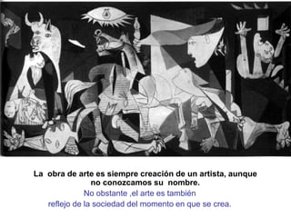 La obra de arte es siempre creación de un artista, aunque
no conozcamos su nombre.
No obstante ,el arte es también
reflejo de la sociedad del momento en que se crea.
 
